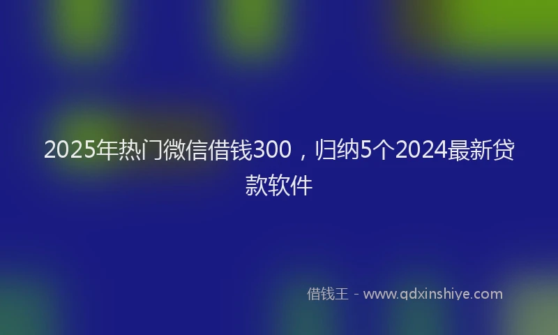 2025年热门微信借钱300，归纳5个2024最新贷款软件