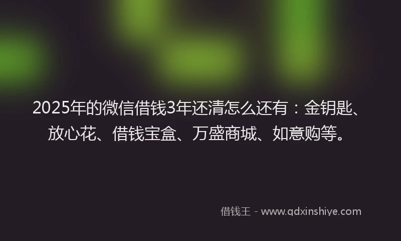 2025年的微信借钱3年还清怎么还有：金钥匙、放心花、借钱宝盒、万盛商城、如意购等。