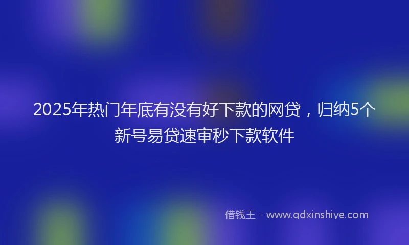 2025年热门年底有没有好下款的网贷，归纳5个新号易贷速审秒下款软件