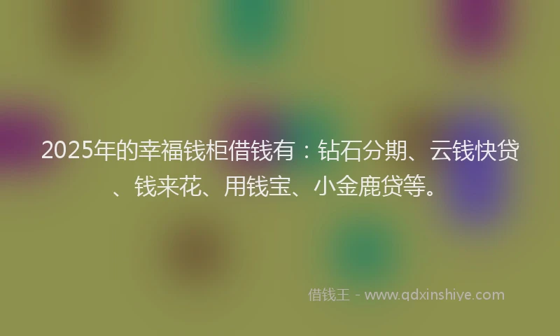 2025年的幸福钱柜借钱有：钻石分期、云钱快贷、钱来花、用钱宝、小金鹿贷等。