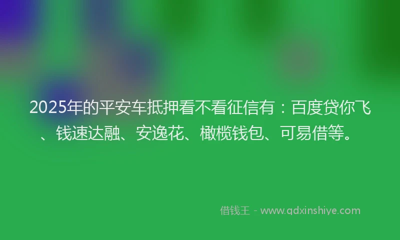 2025年的平安车抵押看不看征信有：百度贷你飞、钱速达融、安逸花、橄榄钱包、可易借等。