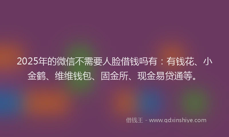 2025年的微信不需要人脸借钱吗有：有钱花、小金鹤、维维钱包、固金所、现金易贷通等。