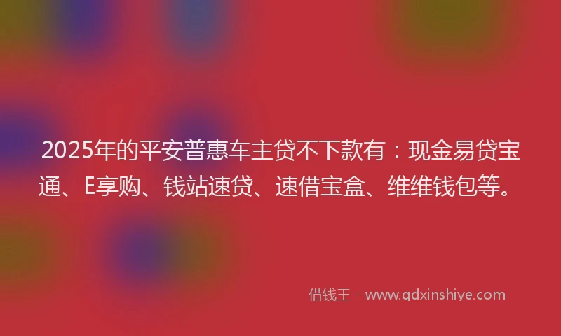 2025年的平安普惠车主贷不下款有：现金易贷宝通、E享购、钱站速贷、速借宝盒、维维钱包等。