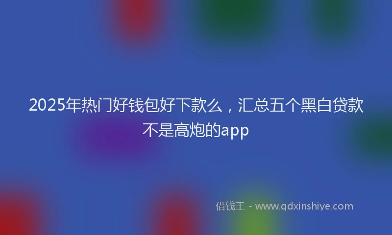 2025年热门好钱包好下款么，汇总五个黑白贷款不是高炮的app