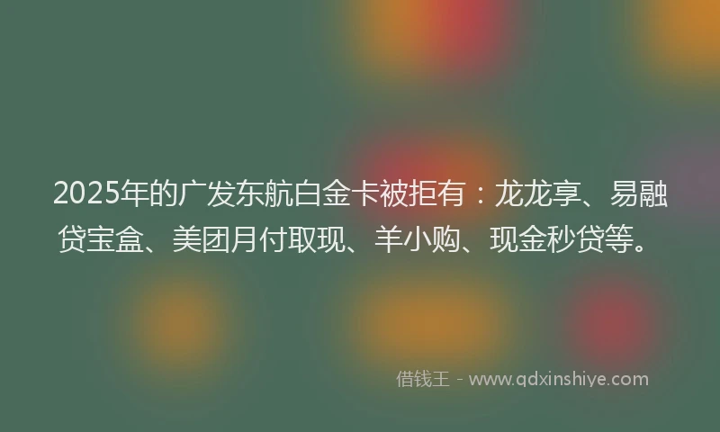 2025年的广发东航白金卡被拒有：龙龙享、易融贷宝盒、美团月付取现、羊小购、现金秒贷等。