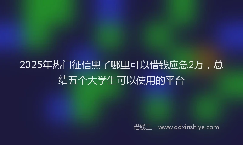 2025年热门征信黑了哪里可以借钱应急2万，总结五个大学生可以使用的平台