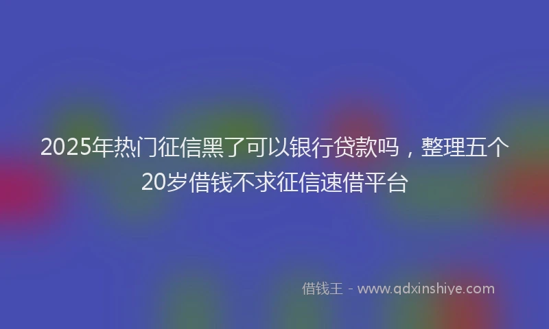 2025年热门征信黑了可以银行贷款吗，整理五个20岁借钱不求征信速借平台