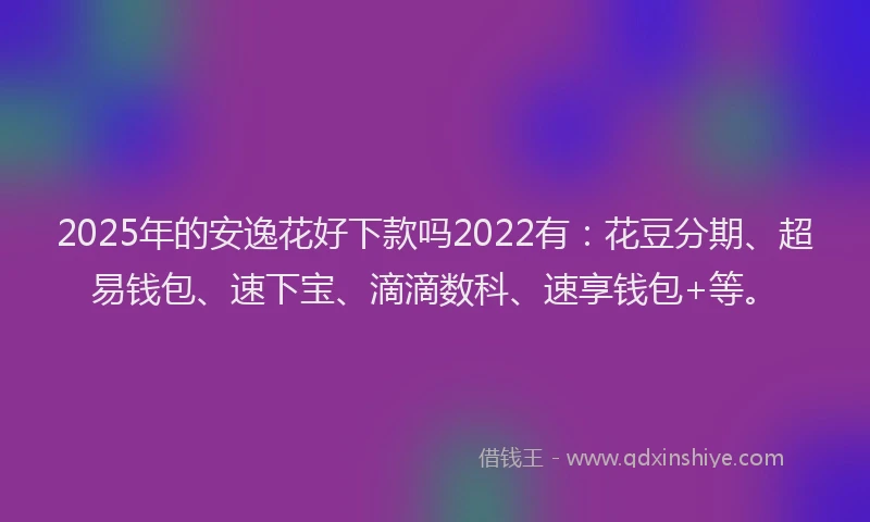 2025年的安逸花好下款吗2022有：花豆分期、超易钱包、速下宝、滴滴数科、速享钱包+等。