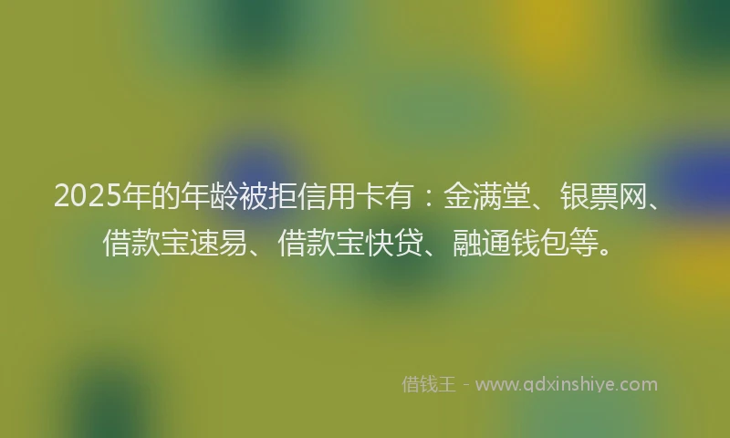 2025年的年龄被拒信用卡有：金满堂、银票网、借款宝速易、借款宝快贷、融通钱包等。