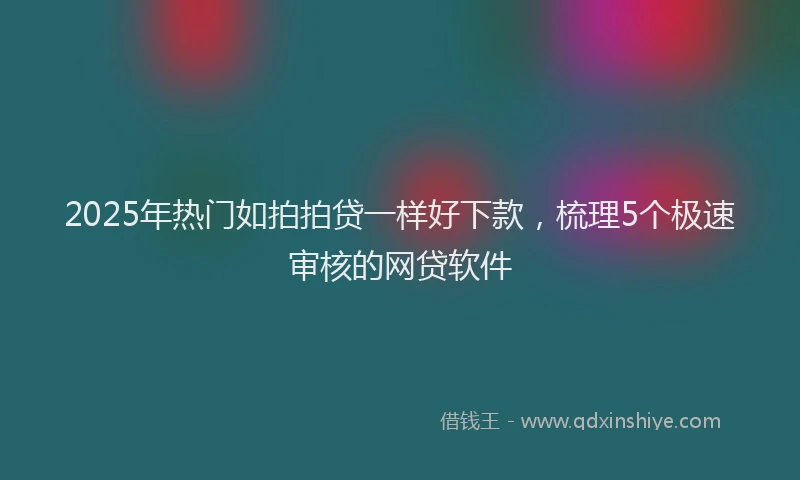 2025年热门如拍拍贷一样好下款，梳理5个极速审核的网贷软件