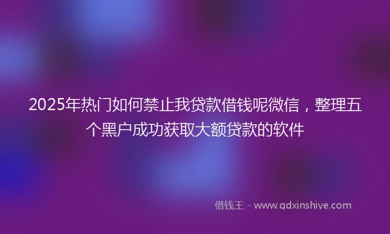 2025年热门如何禁止我贷款借钱呢微信，整理五个黑户成功获取大额贷款的软件