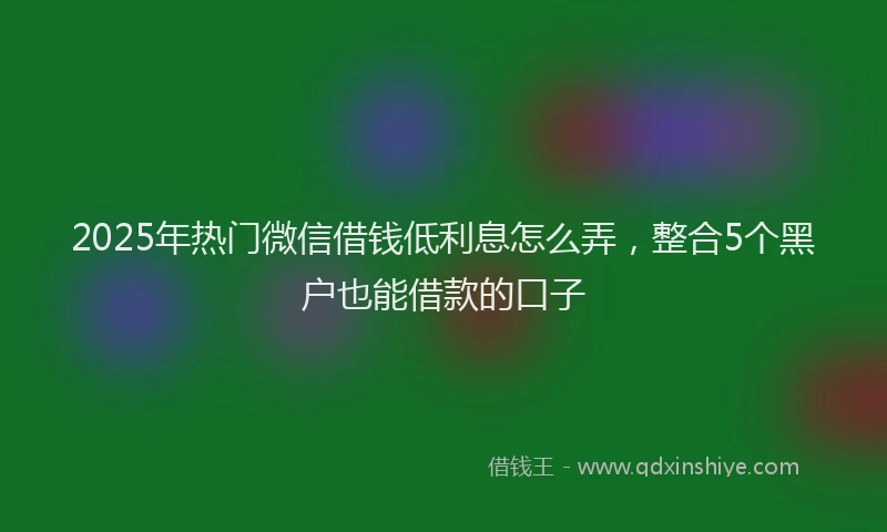 2025年热门微信借钱低利息怎么弄，整合5个黑户也能借款的口子