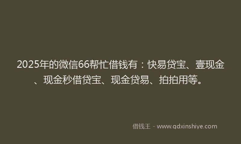 2025年的微信66帮忙借钱有：快易贷宝、壹现金、现金秒借贷宝、现金贷易、拍拍用等。