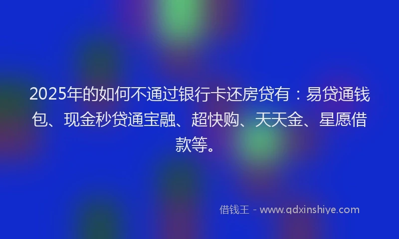 2025年的如何不通过银行卡还房贷有：易贷通钱包、现金秒贷通宝融、超快购、天天金、星愿借款等。