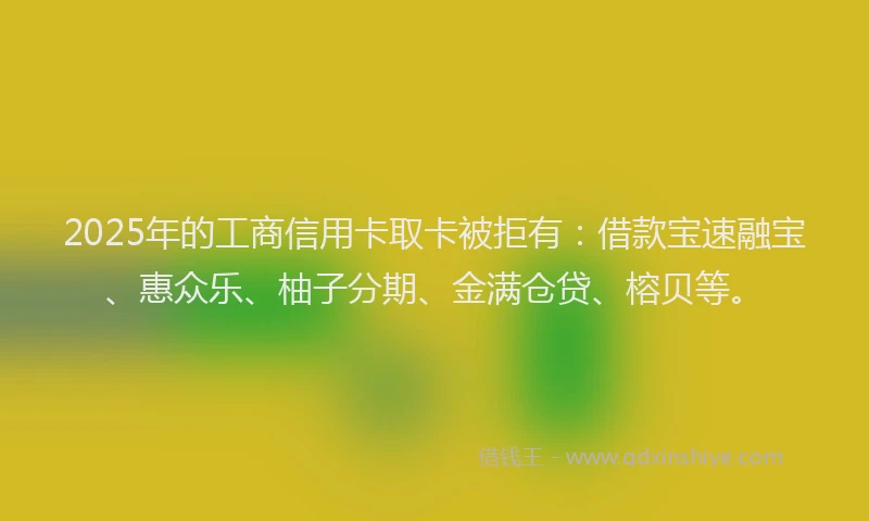 2025年的工商信用卡取卡被拒有：借款宝速融宝、惠众乐、柚子分期、金满仓贷、榕贝等。