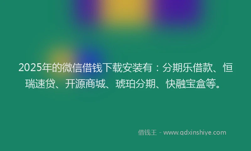 2025年的微信借钱下载安装有：分期乐借款、恒瑞速贷、开源商城、琥珀分期、快融宝盒等。