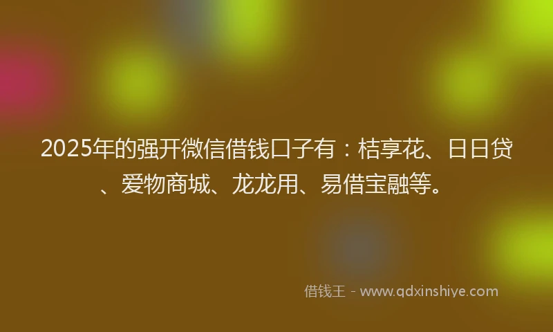 2025年的强开微信借钱口子有：桔享花、日日贷、爱物商城、龙龙用、易借宝融等。