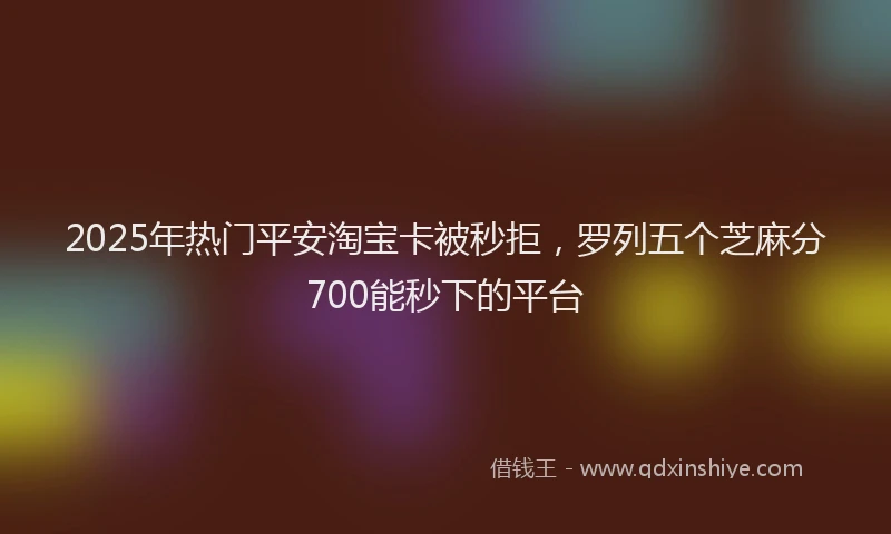 2025年热门平安淘宝卡被秒拒，罗列五个芝麻分700能秒下的平台