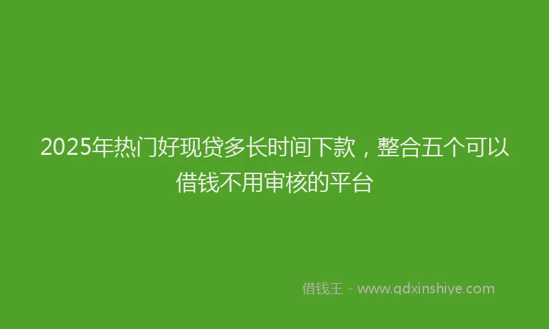 2025年热门好现贷多长时间下款，整合五个可以借钱不用审核的平台