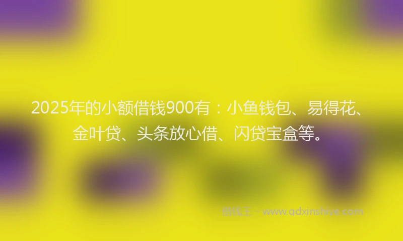 2025年的小额借钱900有：小鱼钱包、易得花、金叶贷、头条放心借、闪贷宝盒等。