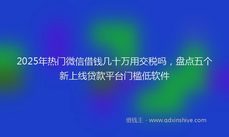 2025年热门微信借钱几十万用交税吗，盘点五个新上线贷款平台门槛低软件