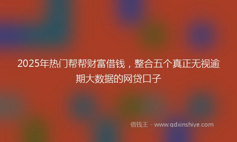 2025年热门帮帮财富借钱，整合五个真正无视逾期大数据的网贷口子