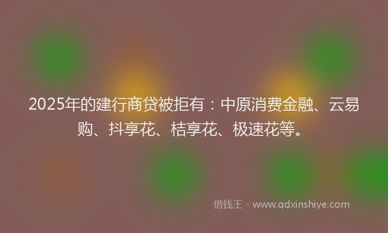 2025年的建行商贷被拒有：中原消费金融、云易购、抖享花、桔享花、极速花等。