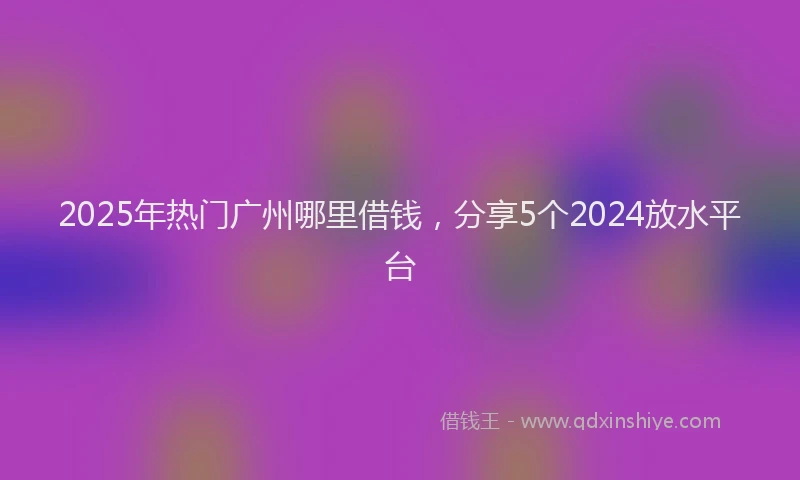 2025年热门广州哪里借钱，分享5个2024放水平台