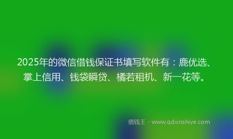 2025年的微信借钱保证书填写软件有：鹿优选、掌上信用、钱袋瞬贷、橘若租机、新一花等。