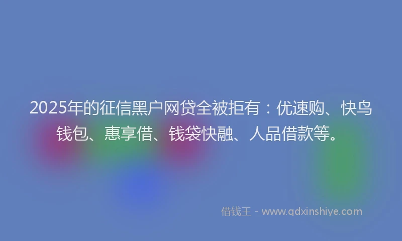 2025年的征信黑户网贷全被拒有：优速购、快鸟钱包、惠享借、钱袋快融、人品借款等。