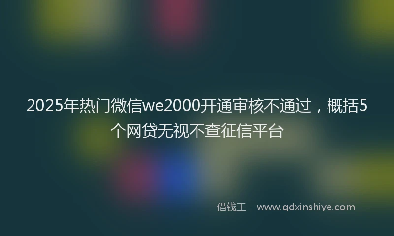 2025年热门微信we2000开通审核不通过，概括5个网贷无视不查征信平台