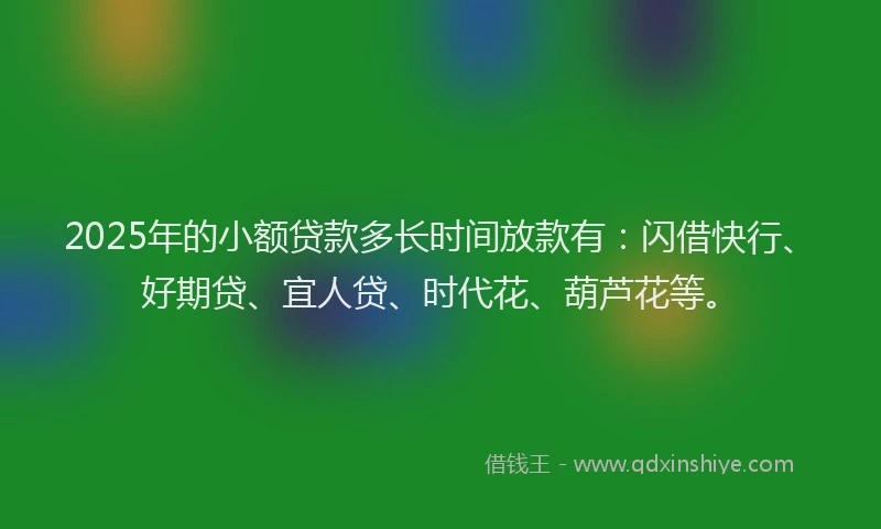 2025年的小额贷款多长时间放款有：闪借快行、好期贷、宜人贷、时代花、葫芦花等。