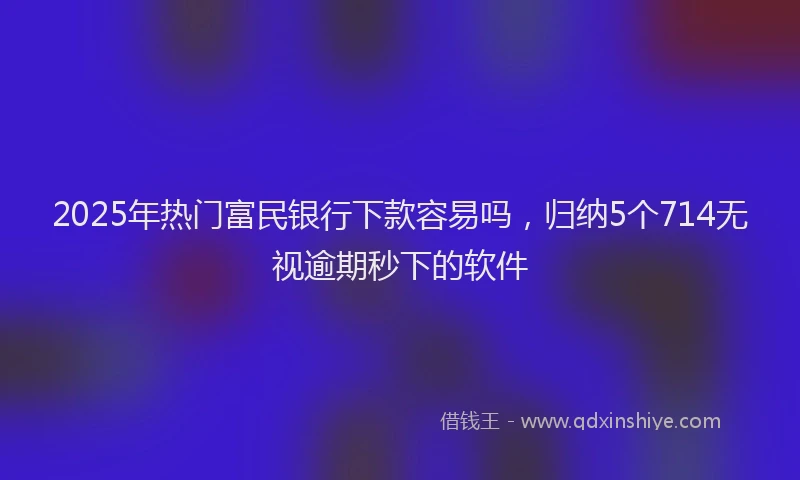 2025年热门富民银行下款容易吗，归纳5个714无视逾期秒下的软件