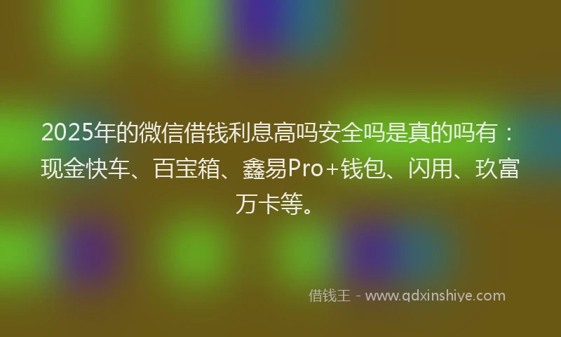 2025年的微信借钱利息高吗安全吗是真的吗有：现金快车、百宝箱、鑫易Pro+钱包、闪用、玖富万卡等。