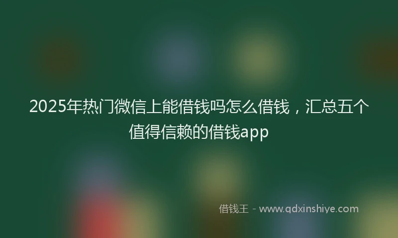 2025年热门微信上能借钱吗怎么借钱，汇总五个值得信赖的借钱app
