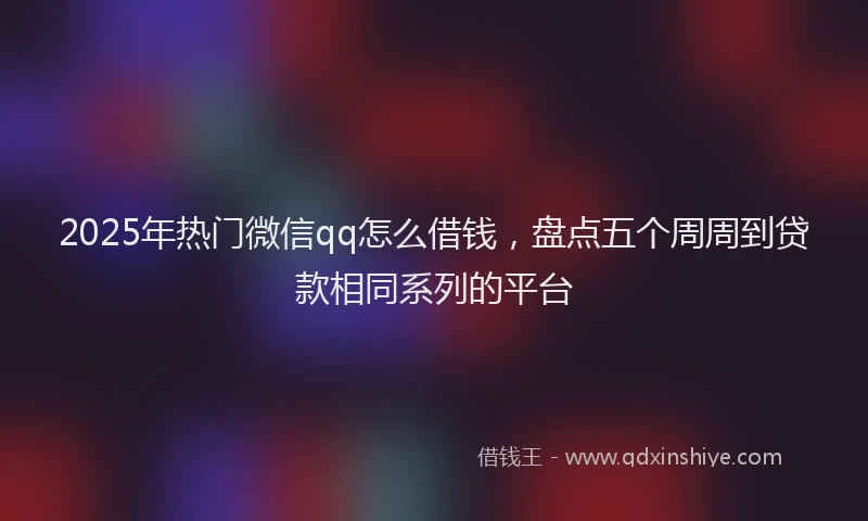 2025年热门微信qq怎么借钱，盘点五个周周到贷款相同系列的平台