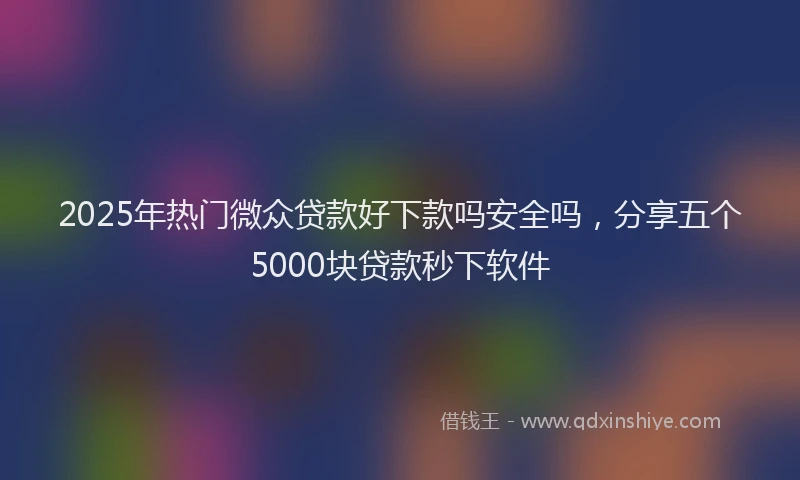 2025年热门微众贷款好下款吗安全吗，分享五个5000块贷款秒下软件