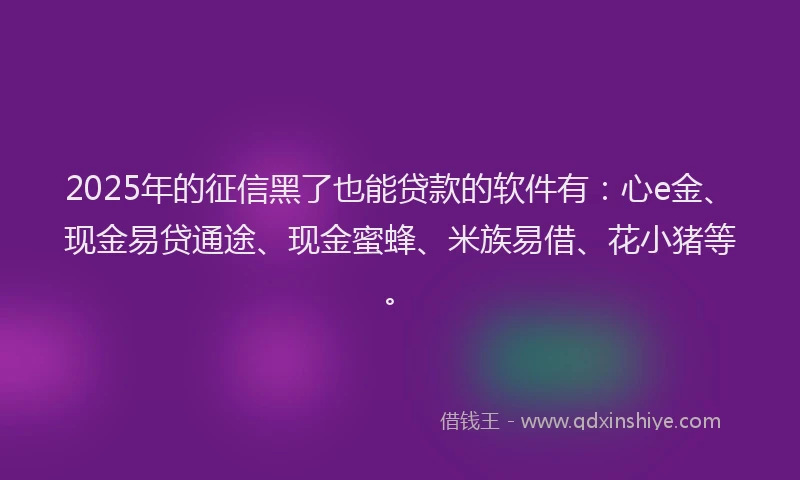 2025年的征信黑了也能贷款的软件有：心e金、现金易贷通途、现金蜜蜂、米族易借、花小猪等。