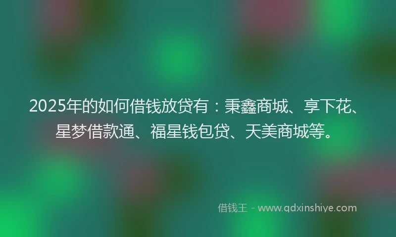 2025年的如何借钱放贷有：秉鑫商城、享下花、星梦借款通、福星钱包贷、天美商城等。