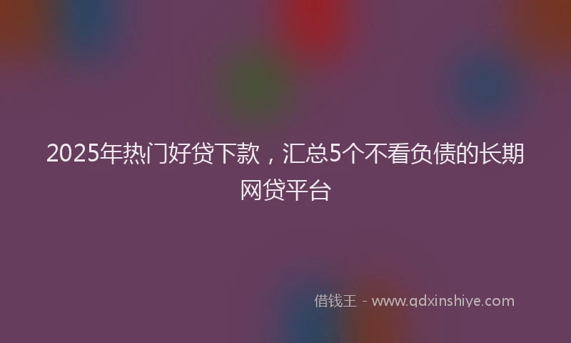 2025年热门好贷下款，汇总5个不看负债的长期网贷平台