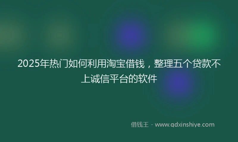 2025年热门如何利用淘宝借钱，整理五个贷款不上诚信平台的软件