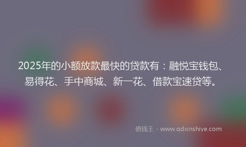 2025年的小额放款最快的贷款有：融悦宝钱包、易得花、手中商城、新一花、借款宝速贷等。