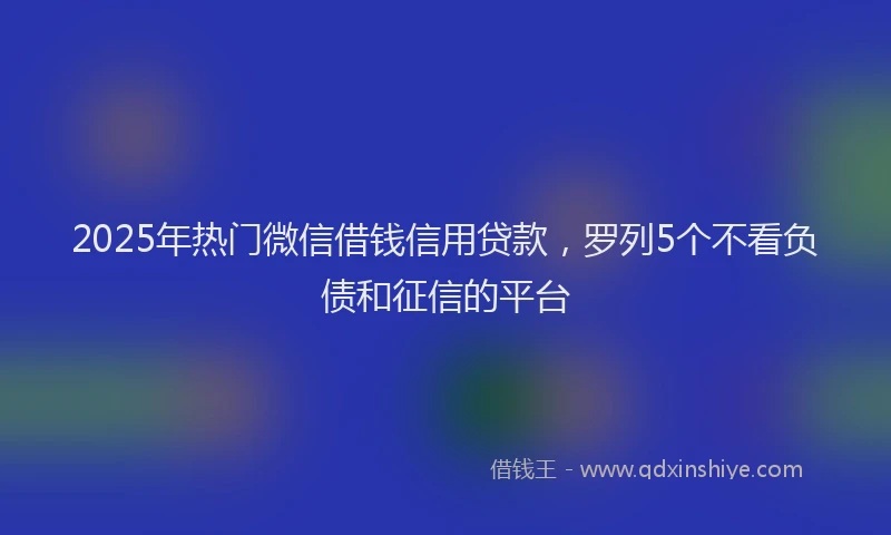 2025年热门微信借钱信用贷款，罗列5个不看负债和征信的平台