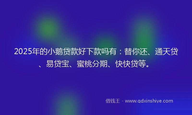 2025年的小鹅贷款好下款吗有：替你还、通天贷、易贷宝、蜜桃分期、快快贷等。