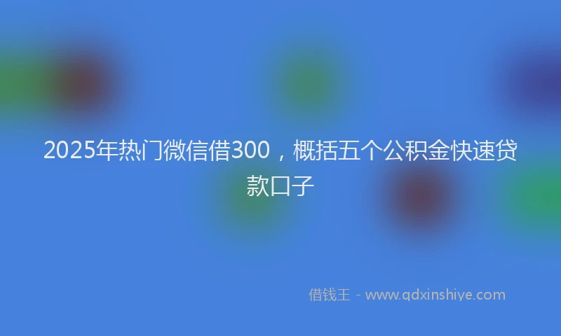 2025年热门微信借300，概括五个公积金快速贷款口子