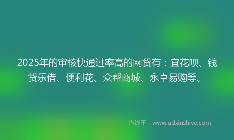 2025年的审核快通过率高的网贷有：宜花呗、钱贷乐借、便利花、众帮商城、永卓易购等。