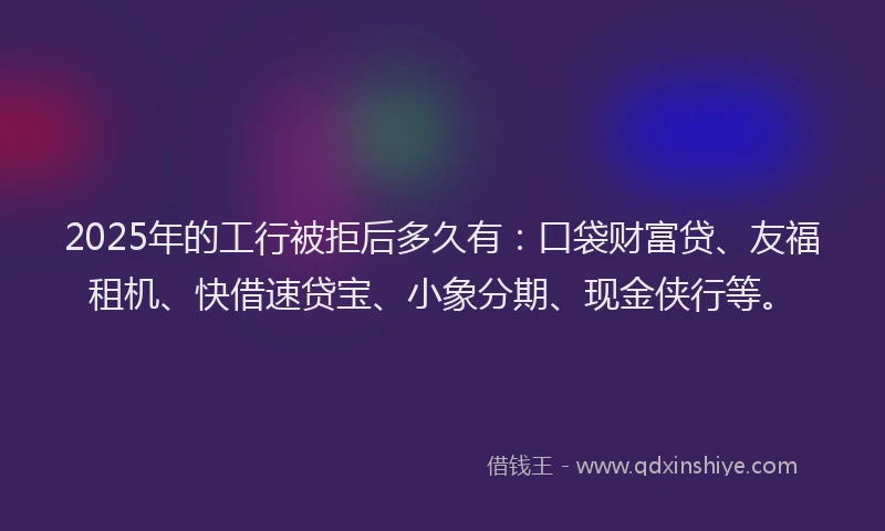 2025年的工行被拒后多久有：口袋财富贷、友福租机、快借速贷宝、小象分期、现金侠行等。