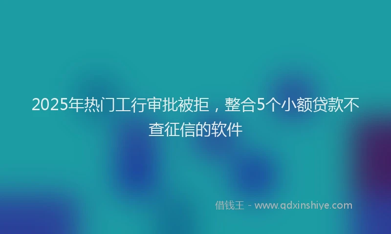 2025年热门工行审批被拒，整合5个小额贷款不查征信的软件