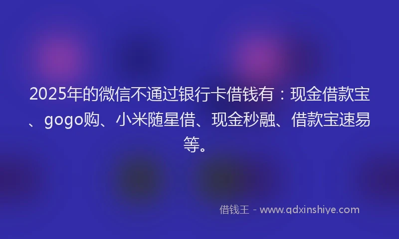 2025年的微信不通过银行卡借钱有：现金借款宝、gogo购、小米随星借、现金秒融、借款宝速易等。