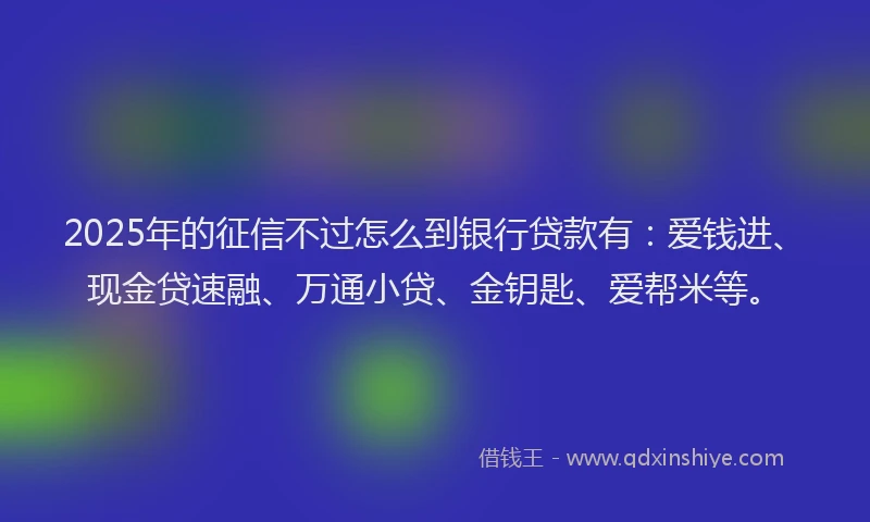 2025年的征信不过怎么到银行贷款有：爱钱进、现金贷速融、万通小贷、金钥匙、爱帮米等。